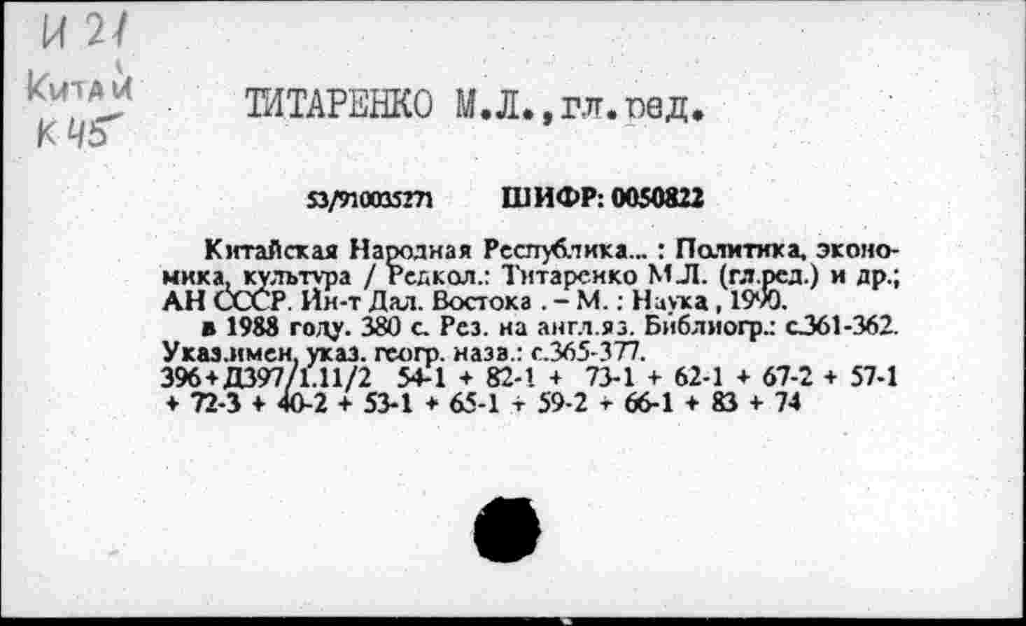 ﻿К 2/
Кита и
ТИТАРЕНКО М.Л.,гл.пед.
53/710015ГЛ ШИФР: 0050822
Китайская Народная Республика... : Политика, экономика, культура / Редкая.: Титаренко МЛ. (гл.ред.) и др.; АН СССР. Йн-т Дал. Востока . - М.: Наука, 1990.
в 1988 году. 380 с. Рез. на англ.яз. Бйблиогр.: с361-362. Указ.имен, указ, гсогр. наза.: с.365-377.
396+Д397/1.11/2 54-1 + 82-1 4 73-1 + 62-1 4 67-2 + 57-1
♦ 72-3 4 40-2 4 53-1 + 65-1 + 59-2 т 66-1 4 83 4 74